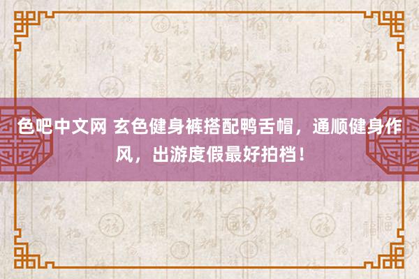 色吧中文网 玄色健身裤搭配鸭舌帽，通顺健身作风，出游度假最好拍档！