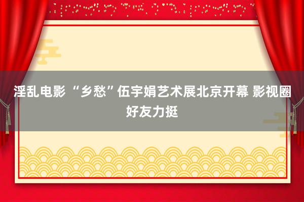 淫乱电影 “乡愁”伍宇娟艺术展北京开幕 影视圈好友力挺