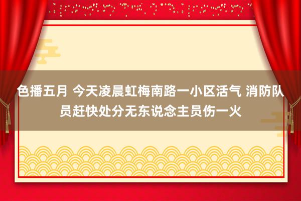 色播五月 今天凌晨虹梅南路一小区活气 消防队员赶快处分无东说念主员伤一火