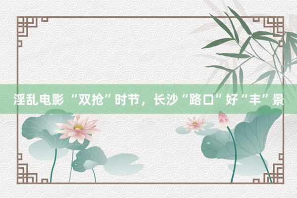 淫乱电影 “双抢”时节，长沙“路口”好“丰”景