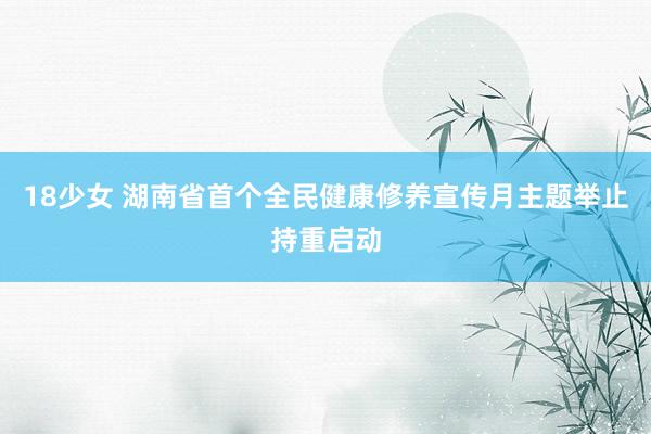 18少女 湖南省首个全民健康修养宣传月主题举止持重启动