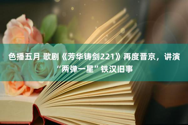 色播五月 歌剧《芳华铸剑221》再度晋京，讲演“两弹一星”铁汉旧事