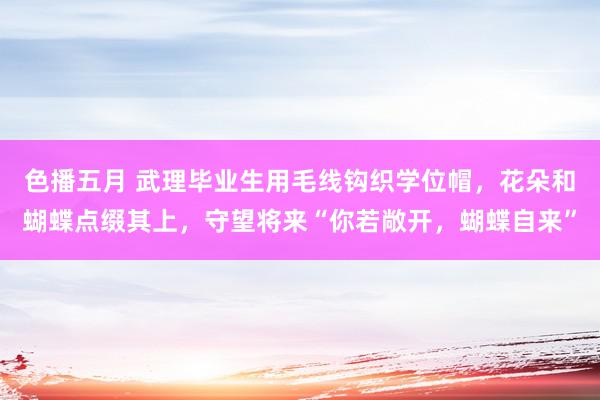 色播五月 武理毕业生用毛线钩织学位帽，花朵和蝴蝶点缀其上，守望将来“你若敞开，蝴蝶自来”