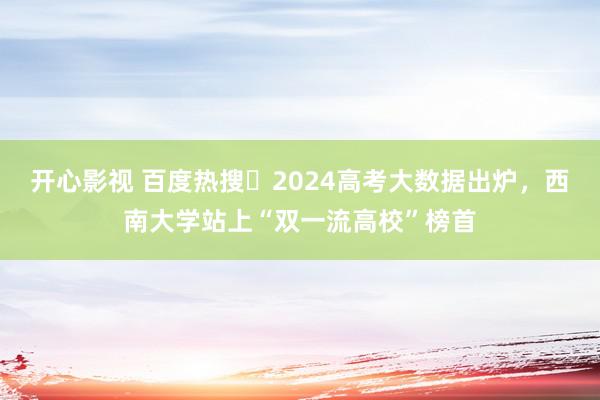 开心影视 百度热搜・2024高考大数据出炉，西南大学站上“双一流高校”榜首