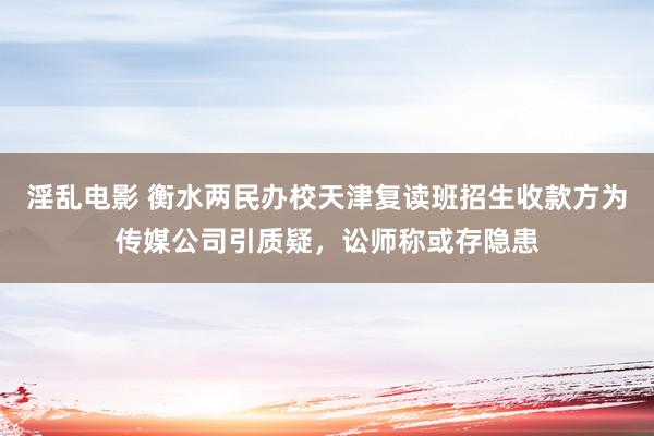 淫乱电影 衡水两民办校天津复读班招生收款方为传媒公司引质疑，讼师称或存隐患