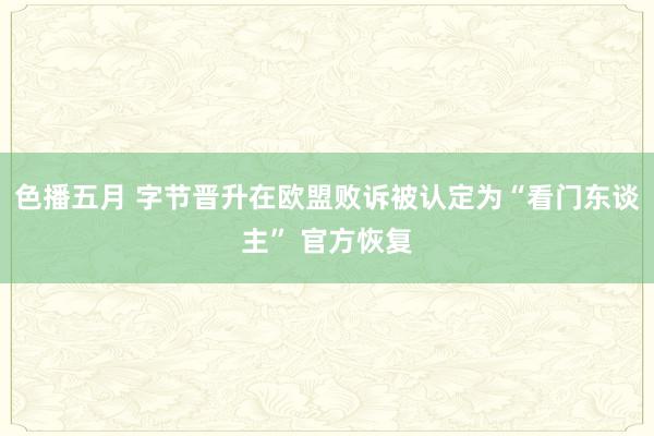 色播五月 字节晋升在欧盟败诉被认定为“看门东谈主” 官方恢复