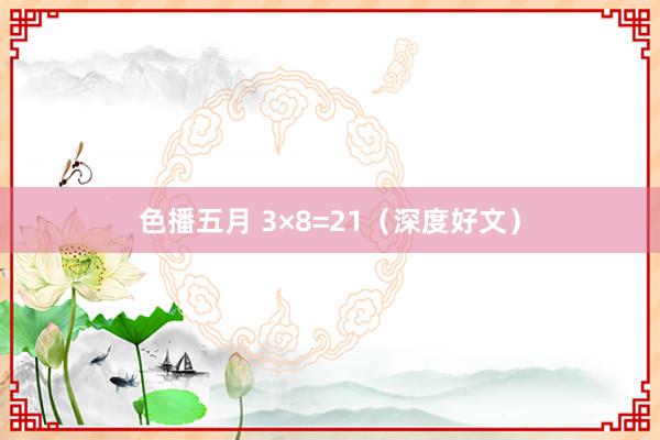 色播五月 3×8=21（深度好文）