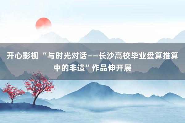 开心影视 “与时光对话——长沙高校毕业盘算推算中的非遗”作品伸开展