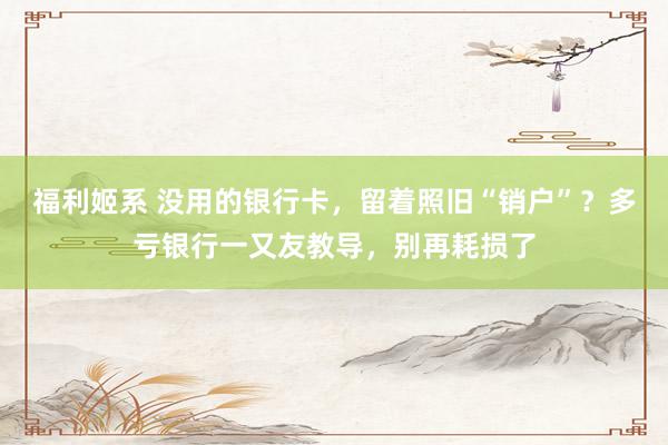 福利姬系 没用的银行卡，留着照旧“销户”？多亏银行一又友教导，别再耗损了