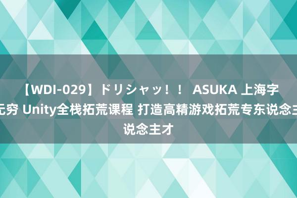 【WDI-029】ドリシャッ！！ ASUKA 上海字符无穷 Unity全栈拓荒课程 打造高精游戏拓荒专东说念主才