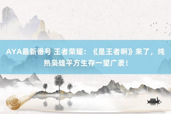 AYA最新番号 王者荣耀：《是王者啊》来了，纯熟枭雄平方生存一望广袤！