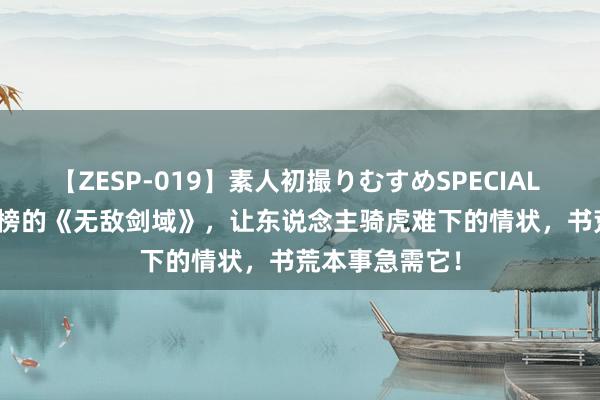 【ZESP-019】素人初撮りむすめSPECIAL Vol.3 弥远霸榜的《无敌剑域》，让东说念主骑虎难下的情状，书荒本事急需它！