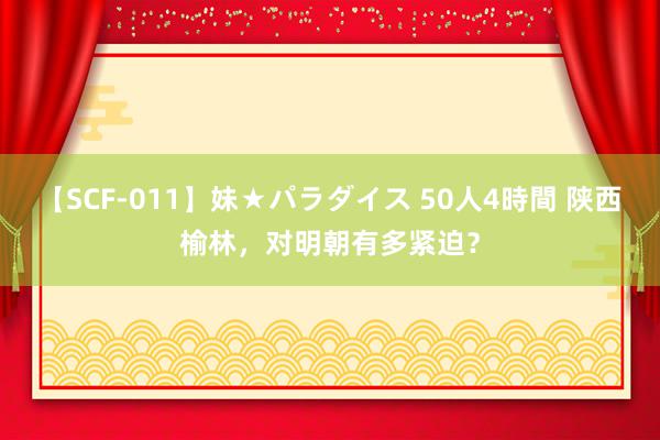 【SCF-011】妹★パラダイス 50人4時間 陕西榆林，对明朝有多紧迫？