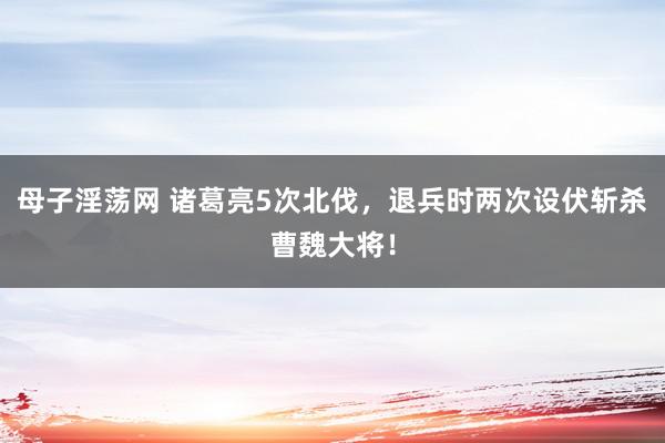 母子淫荡网 诸葛亮5次北伐，退兵时两次设伏斩杀曹魏大将！