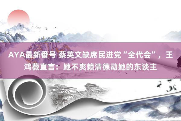 AYA最新番号 蔡英文缺席民进党“全代会”，王鸿薇直言：她不爽赖清德动她的东谈主