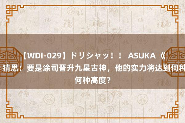 【WDI-029】ドリシャッ！！ ASUKA 《仙逆》猜思：要是涂司晋升九星古神，他的实力将达到何种高度？