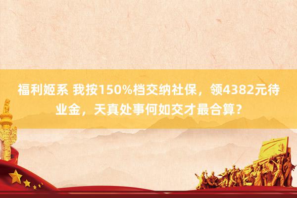 福利姬系 我按150%档交纳社保，领4382元待业金，天真处事何如交才最合算？