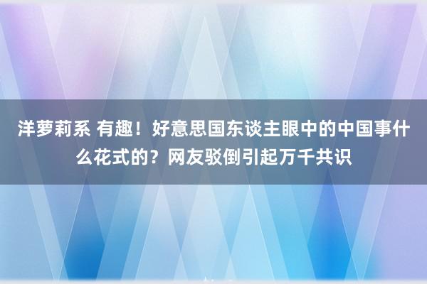 洋萝莉系 有趣！好意思国东谈主眼中的中国事什么花式的？网友驳倒引起万千共识