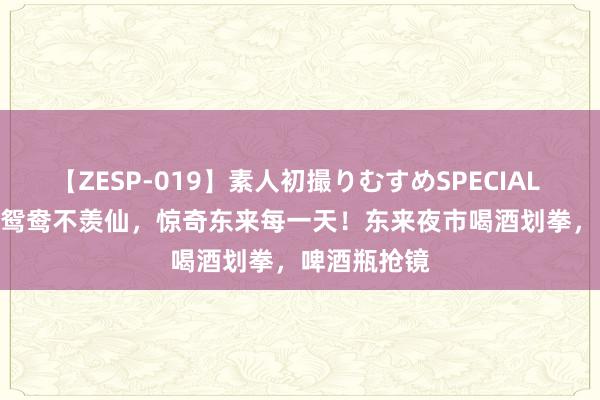 【ZESP-019】素人初撮りむすめSPECIAL Vol.3 不羡鸳鸯不羡仙，惊奇东来每一天！东来夜市喝酒划拳，啤酒瓶抢镜