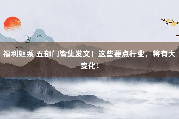 福利姬系 五部门皆集发文！这些要点行业，将有大变化！