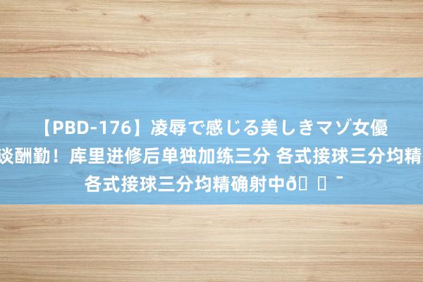 【PBD-176】凌辱で感じる美しきマゾ女優たち8時間 天谈酬勤！库里进修后单独加练三分 各式接球三分均精确射中🎯