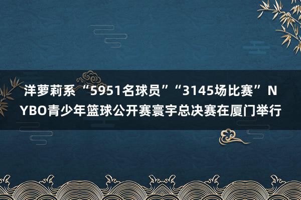 洋萝莉系 “5951名球员”“3145场比赛” NYBO青少年篮球公开赛寰宇总决赛在厦门举行