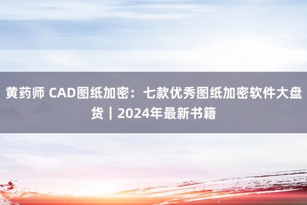 黄药师 CAD图纸加密：七款优秀图纸加密软件大盘货｜2024年最新书籍