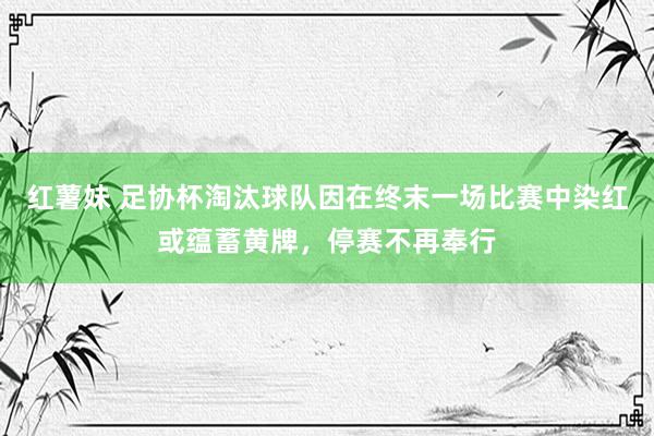 红薯妹 足协杯淘汰球队因在终末一场比赛中染红或蕴蓄黄牌，停赛不再奉行