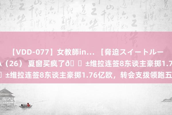 【VDD-077】女教師in… ［脅迫スイートルーム］ Teacher ASUKA（26） 夏窗买疯了😱维拉连签8东谈主豪掷1.76亿欧，转会支拨领跑五大联赛