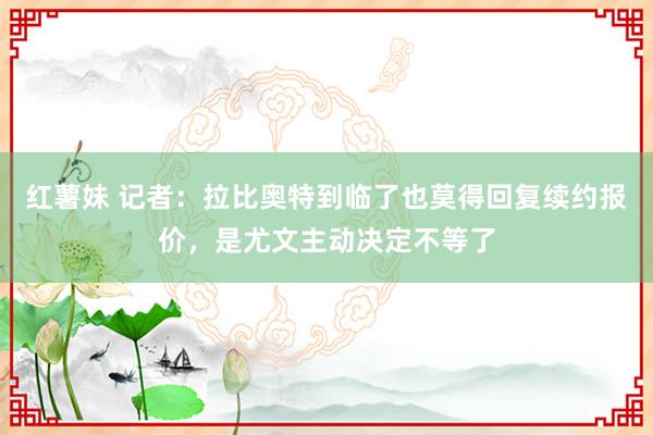 红薯妹 记者：拉比奥特到临了也莫得回复续约报价，是尤文主动决定不等了