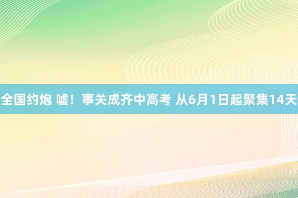 全国约炮 嘘！事关成齐中高考 从6月1日起聚集14天