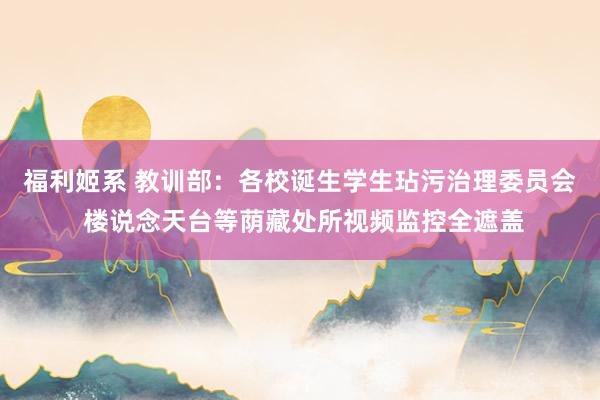 福利姬系 教训部：各校诞生学生玷污治理委员会 楼说念天台等荫藏处所视频监控全遮盖