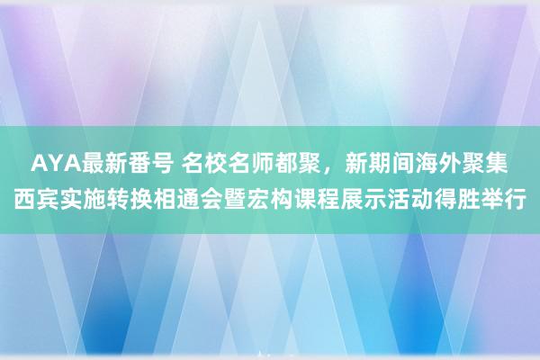 AYA最新番号 名校名师都聚，新期间海外聚集西宾实施转换相通会暨宏构课程展示活动得胜举行