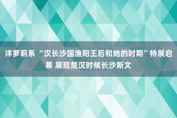 洋萝莉系 “汉长沙国渔阳王后和她的时期”特展启幕 展现楚汉时候长沙斯文