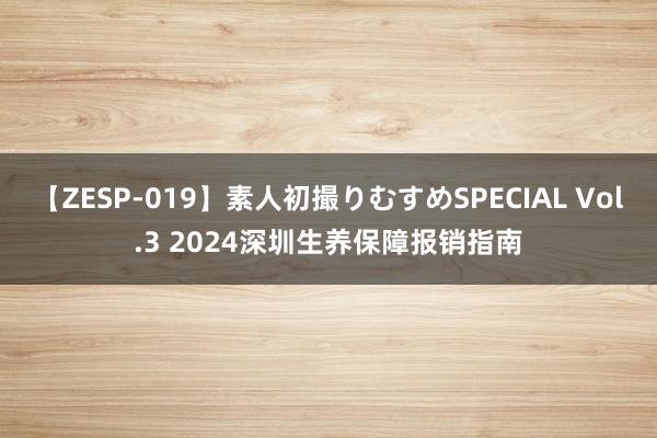 【ZESP-019】素人初撮りむすめSPECIAL Vol.3 2024深圳生养保障报销指南