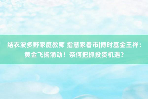 结衣波多野家庭教师 指慧家看市|博时基金王祥：黄金飞扬涌动！奈何把抓投资机遇？