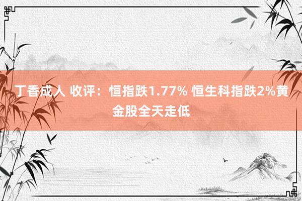 丁香成人 收评：恒指跌1.77% 恒生科指跌2%黄金股全天走低