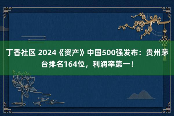 丁香社区 2024《资产》中国500强发布：贵州茅台排名164位，利润率第一！