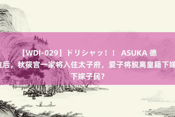 【WDI-029】ドリシャッ！！ ASUKA 德仁继位后，秋筱宫一家将入住太子府，爱子将脱离皇籍下嫁子民？