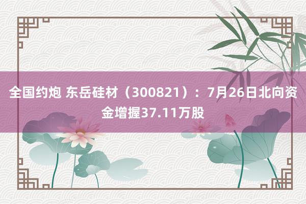 全国约炮 东岳硅材（300821）：7月26日北向资金增握37.11万股