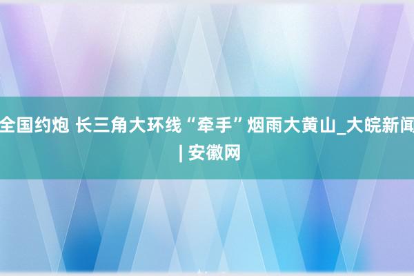 全国约炮 长三角大环线“牵手”烟雨大黄山_大皖新闻 | 安徽网