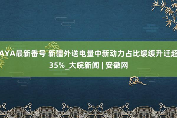 AYA最新番号 新疆外送电量中新动力占比缓缓升迁超35%_大皖新闻 | 安徽网