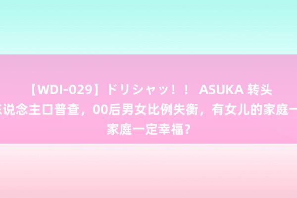 【WDI-029】ドリシャッ！！ ASUKA 转头第七次东说念主口普查，00后男女比例失衡，有女儿的家庭一定幸福？