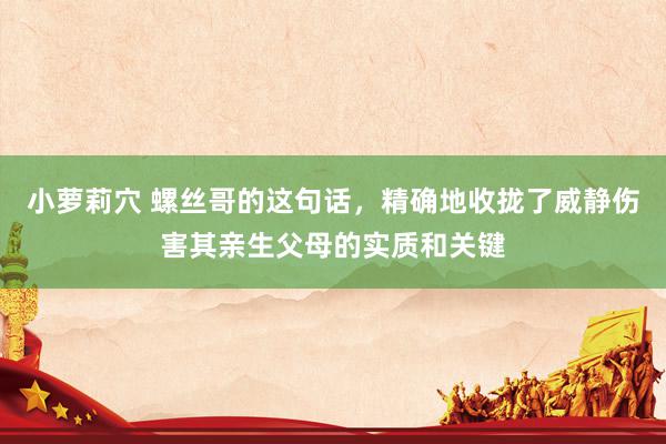 小萝莉穴 螺丝哥的这句话，精确地收拢了威静伤害其亲生父母的实质和关键