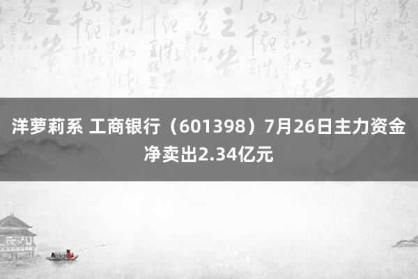 洋萝莉系 工商银行（601398）7月26日主力资金净卖出2.34亿元