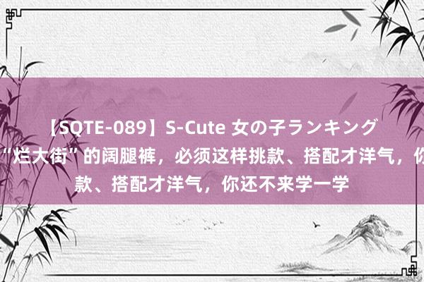 【SQTE-089】S-Cute 女の子ランキング 2015 TOP10 “烂大街”的阔腿裤，必须这样挑款、搭配才洋气，你还不来学一学