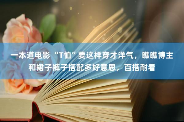 一本道电影 “T恤”要这样穿才洋气，瞧瞧博主和裙子裤子搭配多好意思，百搭耐看