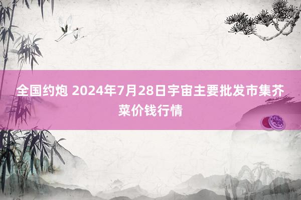 全国约炮 2024年7月28日宇宙主要批发市集芥菜价钱行情