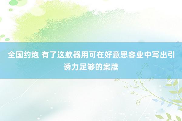 全国约炮 有了这款器用可在好意思容业中写出引诱力足够的案牍