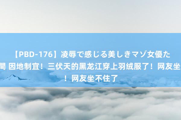 【PBD-176】凌辱で感じる美しきマゾ女優たち8時間 因地制宜！三伏天的黑龙江穿上羽绒服了！网友坐不住了